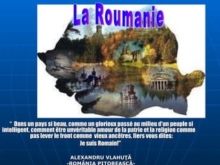 “  Dans un pays si beau, comme un glorieux passé au milieu d'un peuple si intelligent, comment être unvéritable amour de la patrie et la religion comme  pas lever le front comme  vieux ancêtres, fiers vous dites:  Je suis Romain!&quot;  ALEXANDRU VLAHU ŢĂ - ROMÂNIA PITOREASCĂ - La Roumanie 