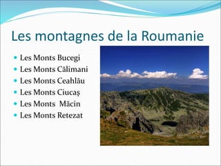 Les montagnes de la Roumanie
 Les Monts Bucegi
 Les Monts Călimani
 Les Monts Ceahlău
 Les Monts Ciucaş
 Les Monts Măcin
 Les Monts Retezat
 