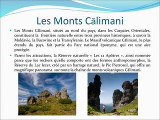 Les Monts Călimani
 Les Monts Călimani, situés au nord du pays, dans les Carpates Orientales,
constituent la frontière naturelle entre trois provinces historiques, à savoir la
Moldavie, la Bucovine et la Transylvanie. Le Massif volcanique Călimani, le plus
étendu du pays, fait partie du Parc national éponyme, qui est une aire
protégée.
 Parmi les attractions, la Réserve naturelle « Les 12 Apôtres », ainsi nommée
parce que les rochers qu’elle comporte ont des formes anthropomorphes, la
Réserve du Lac Iezer, créé par un barrage naturel, le Pic Pietrosul, qui offre un
magnifique panorama sur toute la chaîne de monts volcaniques Călimani.
 