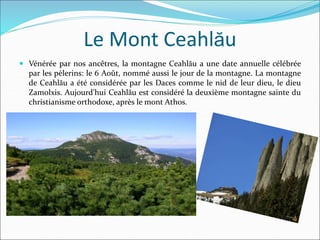 Le Mont Ceahlău
 Vénérée par nos ancêtres, la montagne Ceahlău a une date annuelle célébrée
par les pèlerins: le 6 Août, nommé aussi le jour de la montagne. La montagne
de Ceahlău a été considérée par les Daces comme le nid de leur dieu, le dieu
Zamolxis. Aujourd'hui Ceahlău est considéré la deuxième montagne sainte du
christianisme orthodoxe, après le mont Athos.
 
