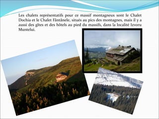 Les chalets représentatifs pour ce massif montagneux sont le Chalet
Dochia et le Chalet Fântânele, situés au pics des montagnes, mais il y a
aussi des gîtes et des hôtels au pied du massifs, dans la localité Izvoru
Muntelui.
 