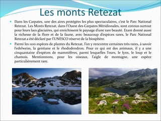 Les monts Retezat
 Dans les Carpates, une des aires protégées les plus spectaculaires, c’est le Parc National
Retezat. Les Monts Retezat, dans l’Ouest des Carpates Méridionales, sont connus surtout
pour leurs lacs glaciaires, qui enrichissent le paysage d’une rare beauté. Etant donné aussi
la richesse de la flore et de la faune, avec beaucoup d’espèces rares, le Parc National
Retezat a été déclaré par l’UNESCO réserve de la biosphère.
 Parmi les 1100 espèces de plantes du Retezat, l’on y rencontre certaines très rares, à savoir
l’edelweiss, la gentiane et le rhododendron. Pour ce qui est des animaux, il y a une
cinquantaine d’espèces de mammifères, parmi lesquelles l’ours, le lynx, le loup et le
chamois. Mentionnons, pour les oiseaux, l’aigle de montagne, une espèce
particulièrement rare.
 
