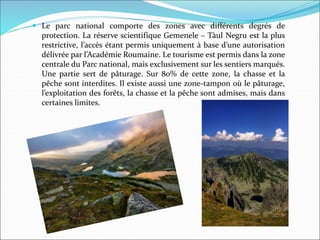  Le parc national comporte des zones avec différents degrés de
protection. La réserve scientifique Gemenele – Tàul Negru est la plus
restrictive, l’accès étant permis uniquement à base d’une autorisation
délivrée par l’Académie Roumaine. Le tourisme est permis dans la zone
centrale du Parc national, mais exclusivement sur les sentiers marqués.
Une partie sert de pâturage. Sur 80% de cette zone, la chasse et la
pêche sont interdites. Il existe aussi une zone-tampon où le pâturage,
l’exploitation des forêts, la chasse et la pêche sont admises, mais dans
certaines limites.
 