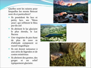 Quelles sont les raisons pour
lesquelles les monts Retezat
sont-ils si particuliers?
 Ils possèdent 80 lacs et
petits lacs, ses “bleus
yeux”, qui reflètent le bleu
pur du ciel
 Ils abritent le lac glaciaire
le plus étendu, le Lac
Bucura
 Une vingtaine de pics haut
de plus de 2000 m
d’altitude composent ce
massif magnifique
 Ils ont donné naissance à
une série de légendes et de
contes mistérieux
 Ils abritent des grottes, des
gorges et un relief
typiquement glaciaire.
 