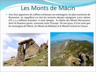 Les Monts de Măcin
 Avec leur apparence de collines rocheuses ces montagnes, les plus anciennes de
Roumanie, ne rappellent en rien les versants abrupts atteignant 3.000 mètres
d'il y a 4 millions d'années. A cette époque, la chaîne des Monts Hercyniens,
dont ils faisaient partie, traversait toute l'Europe. De nos jours, il n'en reste que
les montagnes de Măcin, les Monts de Bohème et le Massif Central en France.
 