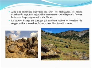  Avec une superficie d'environ 100 km², ces montagnes, les moins
massives du pays, sont aujourd'hui une réserve naturelle pour la flore et
la faune et les paysages méritent le détour.
 La beauté étrange du paysage qui combine rochers et étendues de
steppe, aridité et étendues de lacs, valent bien leur découverte.
 
