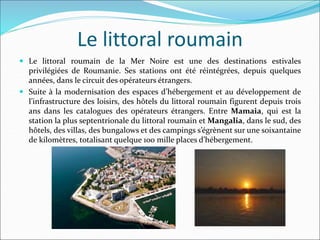 Le littoral roumain
 Le littoral roumain de la Mer Noire est une des destinations estivales
privilégiées de Roumanie. Ses stations ont été réintégrées, depuis quelques
années, dans le circuit des opérateurs étrangers.
 Suite à la modernisation des espaces d’hébergement et au développement de
l’infrastructure des loisirs, des hôtels du littoral roumain figurent depuis trois
ans dans les catalogues des opérateurs étrangers. Entre Mamaia, qui est la
station la plus septentrionale du littoral roumain et Mangalia, dans le sud, des
hôtels, des villas, des bungalows et des campings s’égrènent sur une soixantaine
de kilomètres, totalisant quelque 100 mille places d’hébergement.
 