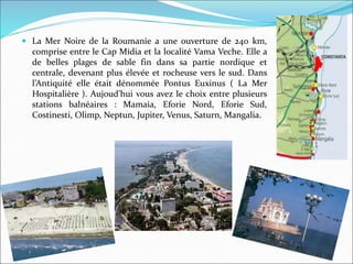  La Mer Noire de la Roumanie a une ouverture de 240 km,
comprise entre le Cap Midia et la localité Vama Veche. Elle a
de belles plages de sable fin dans sa partie nordique et
centrale, devenant plus élevée et rocheuse vers le sud. Dans
l’Antiquité elle était dénommée Pontus Euxinus ( La Mer
Hospitalière ). Aujoud’hui vous avez le choix entre plusieurs
stations balnéaires : Mamaia, Eforie Nord, Eforie Sud,
Costinesti, Olimp, Neptun, Jupiter, Venus, Saturn, Mangalia.
 