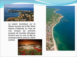 La saison touristique sur le
littoral roumain de la Mer Noire
débute d’habitude au mois de
mai, lorsque les premiers
groupes de touristes étrangers
arrivent pour la cure et elle se
prolonge parfois jusqu’au début
octobre.
 