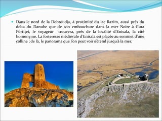  Dans le nord de la Dobroudja, à proximité du lac Razim, aussi près du
delta du Danube que de son embouchure dans la mer Noire à Gura
Portiţei, le voyageur trouvera, près de la localité d’Enisala, la cité
homonyme. La forteresse médiévale d’Enisala est placée au sommet d’une
colline ; de là, le panorama que l’on peut voir s’étend jusqu’à la mer.
 