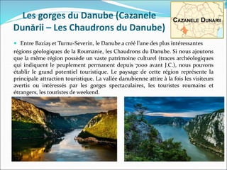 Les gorges du Danube (Cazanele
Dunării – Les Chaudrons du Danube)
 Entre Baziaş et Turnu-Severin, le Danube a créé l’une des plus intéressantes
régions géologiques de la Roumanie, les Chaudrons du Danube. Si nous ajoutons
que la même région possède un vaste patrimoine culturel (traces archéologiques
qui indiquent le peuplement permanent depuis 7000 avant J.C.), nous pouvons
établir le grand potentiel touristique. Le paysage de cette région représente la
principale attraction touristique. La vallée danubienne attire à la fois les visiteurs
avertis ou intéressés par les gorges spectaculaires, les touristes roumains et
étrangers, les touristes de weekend.
 