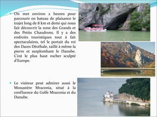 On met environ 2 heures pour
parcourir en bateau de plaisance le
trajet long de 8 km et demi qui nous
fait découvrir la zone des Grands et
des Petits Chaudrons. Il y a des
endroits touristiques tout à fait
spectaculaires, tel le portait du roi
des Daces Décébale, taillé à même la
pierre et surplombant le Danube.
C’est le plus haut rocher sculpté
d’Europe.
 Le visiteur peut admirer aussi le
Monastère Mraconia, situé à la
confluence du Golfe Mraconia et du
Danube.
 