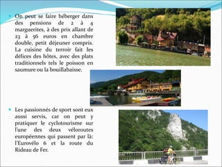  On peut se faire héberger dans
des pensions de 2 à 4
marguerites, à des prix allant de
23 à 56 euros en chambre
double, petit déjeuner compris.
La cuisine du terroir fait les
délices des hôtes, avec des plats
traditionnels tels le poisson en
saumure ou la bouillabaisse.
 Les passionnés de sport sont eux
aussi servis, car on peut y
pratiquer le cyclotourisme sur
l’une des deux véloroutes
européennes qui passent par là:
l’Eurovélo 6 et la route du
Rideau de Fer.
 