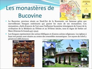 Les monastères de
Bucovine
 La Bucovine, province située au Nord-Est de la Roumanie, est fameuse grâce aux
merveilleuses fresques extérieures qui parent les murs de ses monastères. Ces
monastères, chefs-d'oeuvre de l'art sous l'influence byzantine témoignent de l'essor de la
civilisation de la Moldavie au XVème et au XVIème siècles, sous le règne de Stefan cel
Mare (Etienne le Grand,1457-1504).
 Les fresques représentent des scènes bibliques et d'autres scènes religieuses. Les églises à
haut toit pointu sont situées au centre des ensembles monastiques. Les rayons de soleil y
pénètrent difficilement.
 