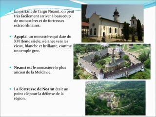  En partant de Targu Neamt, on peut
très facilement arriver à beaucoup
de monastères et de fortresses
extraordinaires.
 Agapia, un monastère qui date du
XVIIIème siècle, s'élance vers les
cieux, blanche et brillante, comme
un temple grec.
 Neamt est le monastère le plus
ancien de la Moldavie.
 La Fortresse de Neamt était un
point clé pour la défense de la
région.
 