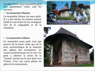 Les plus beaux cinq monastères qu'il
faut absolument visiter sont les
suivants:
 Le monastère Humor
Le monastère Humor est assez petit.
Il y a des siècles, les moines avaient
fondé ici une école où l'on enseignait
l'art de la caligraphie et de la
miniature.
 Le monastère Arbore
Ce monastère assez petit n'est pas
pourvu de la haute voûte qui est le
trait caractéristique de la majorité
des églises des monastères. La
nuance prédominante est le vert. On
peut y admirer la scène de la
"Genèse" peinte sur le mur situé vers
l'Ouest. C'est une scène pleine de
grâce et de mouvement.
 