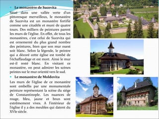  Le monastère de Sucevita
Situé dans une vallée verte d'un
pittoresque merveilleux, le monastère
de Sucevita est un monastère fortifié
comme une citadèle et muni de quatre
tours. Des milliers de peintures parent
les murs de l'église. En effet, de tous les
monastères, c'est celui de Sucevita qui
est ornementé du plus grand nombre
des peintures, bien que son mur ouest
soit blanc. Selon la légende, le peintre
qui a décoré cette église est tombé de
l'échaffaudage et est mort. Ainsi le mur
est-il resté blanc. En visitant ce
monastère, on peut admirer les scènes
peintes sur le mur orienté vers le sud.
 Le monastère de Moldovita
Les murs de l'église de ce monastère
sont embellis par une monumentale
peinture représentant la scène du siège
de Constantinople. Les nuances de
rouge, bleu, jaune et brun sont
extrêmement vives. A l'intérieur de
l'église il y a des meubles qui datent du
XVIe siècle.
 