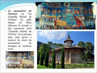  Le monastère de
Voronet ou “La
Chapelle Sixtine de
l'Orient”. En 1488,
Stefan cel Mare
(Etienne le Grand) a
fait construire cette
"Chapelle Sixtine de
l'Orient". Il n'a été que
plus tard qu'on a
couvert les murs du
monastères de
fresques en couleurs
vives.
 