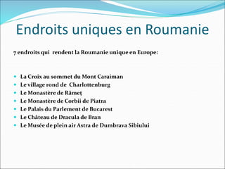 Endroits uniques en Roumanie
7 endroits qui rendent la Roumanie unique en Europe:
 La Croix au sommet du Mont Caraiman
 Le village rond de Charlottenburg
 Le Monastère de Râmeţ
 Le Monastère de Corbii de Piatra
 Le Palais du Parlement de Bucarest
 Le Château de Dracula de Bran
 Le Musée de plein air Astra de Dumbrava Sibiului
 