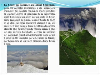  La Croix au sommet du Mont Caraiman,
dans les Carpates roumaines, a été érigée à la
mémoire des soldats roumains morts pendant
la Grande Guerre et inaugurée le 14 septembre
1928. Construite en acier, sur un socle en béton
armé recouvert de pierre, la croix haute de 39,37
m et dont les bras mesurent chacun 7 m, est
entrée en 2013 dans le Livre des Records comme
étant la plus haute croix du monde érigée à plus
de 2291 mètres d’altitude. la croix au sommet
de Caraiman reçoit actuellement la visite de dix
à vingt mille touristes par an, l’accès se faisant
par télécabine et un tracé marqué, d’une heure
à pied.
 