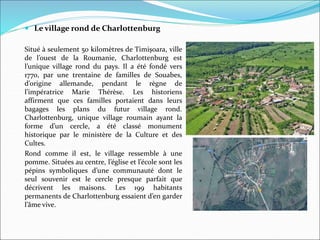  Le village rond de Charlottenburg
Situé à seulement 50 kilomètres de Timişoara, ville
de l’ouest de la Roumanie, Charlottenburg est
l’unique village rond du pays. Il a été fondé vers
1770, par une trentaine de familles de Souabes,
d’origine allemande, pendant le règne de
l’impératrice Marie Thérèse. Les historiens
affirment que ces familles portaient dans leurs
bagages les plans du futur village rond.
Charlottenburg, unique village roumain ayant la
forme d’un cercle, a été classé monument
historique par le ministère de la Culture et des
Cultes.
Rond comme il est, le village ressemble à une
pomme. Situées au centre, l’église et l’école sont les
pépins symboliques d’une communauté dont le
seul souvenir est le cercle presque parfait que
décrivent les maisons. Les 199 habitants
permanents de Charlottenburg essaient d’en garder
l’âme vive.
 
