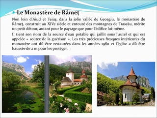  Le Monastère de Râmeţ
Non loin d'Aiud et Teiuş, dans la jolie vallée de Geoagiu, le monastère de
Râmeţ, construit au XIVe siècle et entouré des montagnes de Trascãu, mérite
un petit détour, autant pour le paysage que pour l'édifice lui-même.
Il tient son nom de la source d'eau potable qui jaillit sous l'autel et qui est
appelée « source de la guérison ». Les très précieuses fresques intérieures du
monastère ont dû être restaurées dans les années 1980 et l'église a dû être
haussée de 2 m pour les protéger.
 