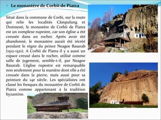  Le monastère de Corbii de Piatra
Situé dans la commune de Corbi, sur la route
qui relie les localités Câmpulung et
Domnesti, le monastère de Corbii de Piatra
est un complexe rupestre, car son église a été
creusée dans un rocher. Après avoir été
abandonné, le monastère aurait été récréé
pendant le règne du prince Neagoe Basarab
(1512-1521). A Corbii de Piatra il y a aussi un
espace creusé dans le rocher, utilisé comme
salle de jugement, semble-t-il, par Neagoe
Basarab. L’église rupestre est remarquable
non seulement pour la manière dont elle a été
creusée dans la pierre, mais aussi pour sa
peinture du 14e siècle. Les spécialistes ont
classé les fresques du monastère de Corbii de
Piatra comme appartenant à la tradition
byzantine.
 