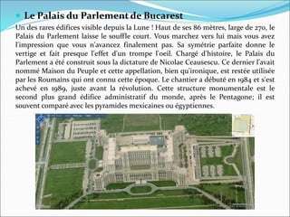  Le Palais du Parlement de Bucarest
Un des rares édifices visible depuis la Lune ! Haut de ses 86 mètres, large de 270, le
Palais du Parlement laisse le souffle court. Vous marchez vers lui mais vous avez
l'impression que vous n'avancez finalement pas. Sa symétrie parfaite donne le
vertige et fait presque l'effet d'un trompe l'oeil. Chargé d'histoire, le Palais du
Parlement a été construit sous la dictature de Nicolae Ceausescu. Ce dernier l'avait
nommé Maison du Peuple et cette appellation, bien qu'ironique, est restée utilisée
par les Roumains qui ont connu cette époque. Le chantier a débuté en 1984 et s'est
achevé en 1989, juste avant la révolution. Cette structure monumentale est le
second plus grand édifice administratif du monde, après le Pentagone; il est
souvent comparé avec les pyramides mexicaines ou égyptiennes.
 