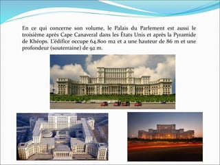 En ce qui concerne son volume, le Palais du Parlement est aussi le
troisième après Cape Canaveral dans les États Unis et après la Pyramide
de Khéops. L’édifice occupe 64.800 m2 et a une hauteur de 86 m et une
profondeur (souterraine) de 92 m.
 