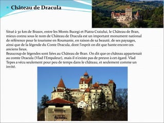 Château de Dracula
Situé à 30 km de Brasov, entre les Monts Bucegi et Piatra Craiului, le Château de Bran,
mieux connu sous le nom de Château de Dracula est un important monument national
de référence pour le tourisme en Roumanie, en raison de sa beauté, de ses paysages,
ainsi que de la légende du Conte Dracula, dont l'esprit on dit que hante encore ces
anciens lieux.
Beaucoup de légendes sont liées au Château de Bran. On dit que ce château appartenait
au comte Dracula (Vlad l'Empaleur), mais il n'existe pas de preuve à cet égard. Vlad
Tepes a vécu seulement pour peu de temps dans le château, et seulement comme un
invité.
 