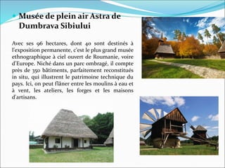  Musée de plein air Astra de
Dumbrava Sibiului
Avec ses 96 hectares, dont 40 sont destinés à
l'exposition permanente, c'est le plus grand musée
ethnographique à ciel ouvert de Roumanie, voire
d'Europe. Niché dans un parc ombragé, il compte
près de 350 bâtiments, parfaitement reconstitués
in situ, qui illustrent le patrimoine technique du
pays. Ici, on peut flâner entre les moulins à eau et
à vent, les ateliers, les forges et les maisons
d'artisans.
 