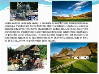 Conçu comme un musée vivant, il accueille de nombreuses manifestations au
spécifique traditionnel: foires, festivals, ateliers d'artisans, spectacles, ainsi que
beaucoup d'autres événements et animations culturelles. Les églises préservent
leurs fonctions traditionnelles en organisant toutes les cérémonies spécifiques.
En plus des visites éducatives, le cadre naturel exceptionnel est favorable aux
randonnées agréables ou aux promenades en charrette à cheval, luge en bois,
ou en bateau, selon les préférences et les saisons.
 