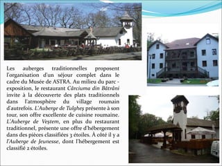 Les auberges traditionnelles proposent
l'organisation d'un séjour complet dans le
cadre du Musée de ASTRA. Au milieu du parc -
exposition, le restaurant Cârciuma din Bătrâni
invite à la découverte des plats traditionnels
dans l'atmosphère du village roumain
d'autrefois. L'Auberge de Tulgheş présente à son
tour, son offre excellente de cuisine roumaine.
L'Auberge de Veştem, en plus du restaurant
traditionnel, présente une offre d'hébergement
dans des pièces classifiées 3 étoiles. À côté il y a
l'Auberge de Jeunesse, dont l'hébergement est
classifié 2 étoiles.
 