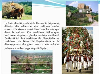 La forte identité rurale de la Roumanie lui permet
d’abriter des valeurs et des traditions rurales
encore très vivaces, aussi bien dans les arts que
dans la culture. Ces traditions folkloriques
intéressent de plus en plus les touristes sensibles à
l’authenticité. Les traditions de l’hospitalité se
traduisent par l’essor de l’agritourisme et le
développement des gîtes ruraux, confortables et
présentant un bon rapport qualité/prix.
 