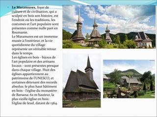  Le Maramures, foyer de
culture et de civilisation, qui a
sculpté en bois son histoire, est
l'endroit où les traditions, les
costumes et l'art populaire sont
présentes comme nulle part en
Roumanie.
Le Maramures est un immense
musée à l'extérieur, et la vie
quotidienne du village
représente un véritable retour
dans le temps.
Les églises en bois - bijoux de
l'art populaire et des artisans
locaux - sont présentes presque
dans chaque village. Huit des
églises appartiennent au
patrimoine de l'UNESCO, et
certaines détenant des records
absolus: le plus haut bâtiment
en bois - l'église du monastère
de Barsana: 62 m hauteur, la
plus vieille église en bois:
l'église de Ieud, datant de 1364.
 