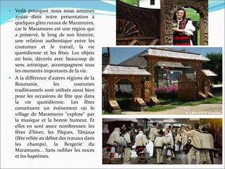  Voilà pourquoi nous nous sommes
arrêté dans notre présentation à
quelques gîtes ruraux de Maramures,
car le Maramures est une région qui
a préservé, le long de son histoire,
une relation authentique entre les
coutumes et le travail, la vie
quotidienne et les fêtes. Les objets
en bois, décorés avec beaucoup de
sens artistique, accompagnent tous
les moments importants de la vie.
 A la différence d'autres régions de la
Roumanie, les costumes
traditionnels sont utilisés aussi bien
pour les occasions de fête que dans
la vie quotidienne. Les fêtes
constituent un événement où le
village de Maramures "explose" par
la musique et la bonne humeur. Et
elles en sont assez nombreuses: les
fêtes d'hiver, les Pâques, Tânjaua
(fête reliée au début des travaux dans
les champs), la Bergerie du
Maramures... Sans oublier les noces
et les baptêmes.
 