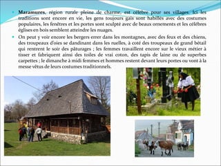  Maramures, région rurale pleine de charme, est célèbre pour ses villages. Ici les
traditions sont encore en vie, les gens toujours gais sont habillés avec des costumes
populaires, les fenêtres et les portes sont sculpté avec de beaux ornements et les célèbres
églises en bois semblent atteindre les nuages.
 On peut y voir encore les bergers errer dans les montagnes, avec des feux et des chiens,
des troupeaux d’oies se dandinant dans les ruelles, à coté des troupeaux de grand bétail
qui rentrent le soir des pâturages ; les femmes travaillent encore sur le vieux métier à
tisser et fabriquent ainsi des toiles de vrai coton, des tapis de laine ou de superbes
carpettes ; le dimanche à midi femmes et hommes restent devant leurs portes ou vont à la
messe vêtus de leurs costumes traditionnels.
 