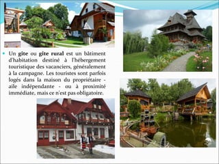  Un gîte ou gîte rural est un bâtiment
d'habitation destiné à l'hébergement
touristique des vacanciers, généralement
à la campagne. Les touristes sont parfois
logés dans la maison du propriétaire -
aile indépendante - ou à proximité
immédiate, mais ce n'est pas obligatoire.
 