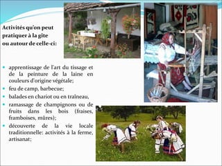 Activités qu’on peut
pratiquer à la gîte
ou autour de celle-ci:
 apprentissage de l'art du tissage et
de la peinture de la laine en
couleurs d'origine végétale;
 feu de camp, barbecue;
 balades en chariot ou en traîneau,
 ramassage de champignons ou de
fruits dans les bois (fraises,
framboises, mûres);
 découverte de la vie locale
traditionnelle: activités à la ferme,
artisanat;
 