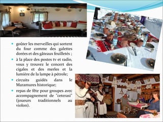  goûter les merveilles qui sortent
du four comme des galettes
dorées et des gâteaux feuilletés ;
 à la place des postes tv et radio,
vous y trouvez le concert des
cigales et des merles et la
lumière de la lampe à pétrole;
 circuits guidés dans le
Maramures historique;
 repas de fête pour groupes avec
accompagnement de "ceterasi"
(joueurs traditionnels au
violon).
 