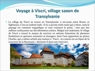 Voyage à Viscri, village saxon de
Transylvanie
 Le village de Viscri se trouve en Transylvanie, à mi-route entre Brasov et
Sighisoara. C’est un endroit isolé : il n’y a qu’une seule route qui y mène, mais le
paysage est vraiment magnifique et vaut vraiment la peine : rien que des
collines verdoyantes sur des kilomètres entiers. Malgré son isolement, le village
de Viscri a trouvé le moyen de survivre en attirant l’attention de plusieurs
fondations et sponsors roumains et étrangers, dont l’une appartient au prince
Charles, qui a même acheté une maison à Viscri. «La nature est un bijou de la
couronne de la Roumanie » déclarait-il dans une interview.
 