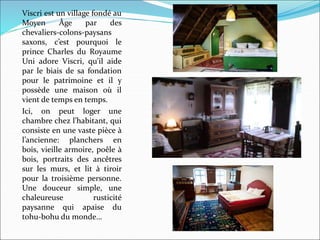 Viscri est un village fondé au
Moyen Âge par des
chevaliers-colons-paysans
saxons, c’est pourquoi le
prince Charles du Royaume
Uni adore Viscri, qu’il aide
par le biais de sa fondation
pour le patrimoine et il y
possède une maison où il
vient de temps en temps.
Ici, on peut loger une
chambre chez l’habitant, qui
consiste en une vaste pièce à
l’ancienne: planchers en
bois, vieille armoire, poêle à
bois, portraits des ancêtres
sur les murs, et lit à tiroir
pour la troisième personne.
Une douceur simple, une
chaleureuse rusticité
paysanne qui apaise du
tohu-bohu du monde…
 