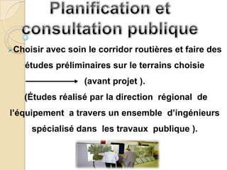 Choisir   avec soin le corridor routières et faire des
   études préliminaires sur le terrains choisie
                    (avant projet ).
   (Études réalisé par la direction régional de
l’équipement a travers un ensemble d’ingénieurs
     spécialisé dans les travaux publique ).
 