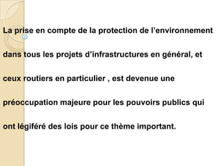 La prise en compte de la protection de l’environnement

dans tous les projets d’infrastructures en général, et

ceux routiers en particulier , est devenue une

préoccupation majeure pour les pouvoirs publics qui

ont légiféré des lois pour ce thème important.
 