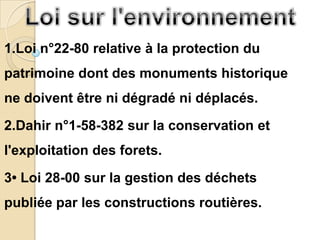 1.Loi n°22-80 relative à la protection du
patrimoine dont des monuments historique
ne doivent être ni dégradé ni déplacés.
2.Dahir n°1-58-382 sur la conservation et
l'exploitation des forets.
3• Loi 28-00 sur la gestion des déchets
publiée par les constructions routières.
 