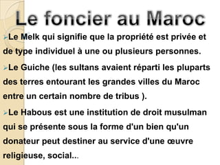 Le   Melk qui signifie que la propriété est privée et
de type individuel à une ou plusieurs personnes.
Le   Guiche (les sultans avaient réparti les pluparts
des terres entourant les grandes villes du Maroc
entre un certain nombre de tribus ).
Le   Habous est une institution de droit musulman
qui se présente sous la forme d'un bien qu'un
donateur peut destiner au service d'une œuvre
religieuse, social...
 