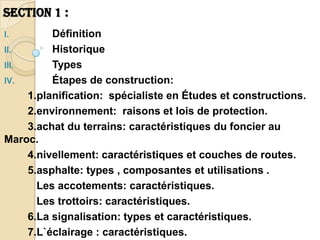 SECTION 1 :
I.        Définition
II.       Historique
III.      Types
IV.       Étapes de construction:
     1.planification: spécialiste en Études et constructions.
     2.environnement: raisons et lois de protection.
     3.achat du terrains: caractéristiques du foncier au
Maroc.
     4.nivellement: caractéristiques et couches de routes.
     5.asphalte: types , composantes et utilisations .
       Les accotements: caractéristiques.
       Les trottoirs: caractéristiques.
     6.La signalisation: types et caractéristiques.
     7.L`éclairage : caractéristiques.
 