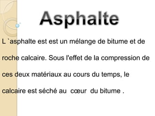 L `asphalte est est un mélange de bitume et de

roche calcaire. Sous l'effet de la compression de

ces deux matériaux au cours du temps, le

calcaire est séché au cœur du bitume .
 