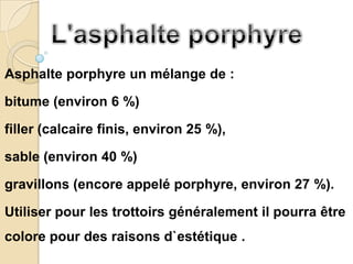 Asphalte porphyre un mélange de :

bitume (environ 6 %)

filler (calcaire finis, environ 25 %),

sable (environ 40 %)

gravillons (encore appelé porphyre, environ 27 %).

Utiliser pour les trottoirs généralement il pourra être
colore pour des raisons d`estétique .
 