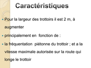    Pour la largeur des trottoirs il est 2 m, à
    augmenter

   principalement en fonction de :

   la fréquentation piétonne du trottoir ; et a la
    vitesse maximale autorisée sur la route qui
    longe le trottoir
 